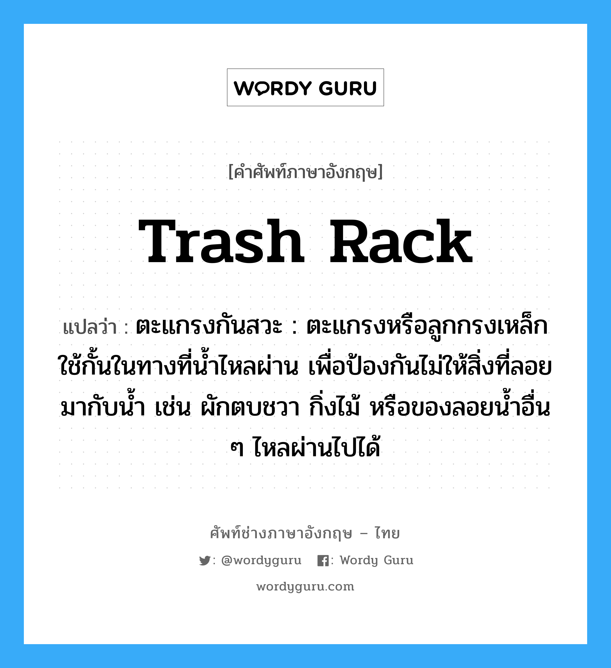 trash rack แปลว่า?, คำศัพท์ช่างภาษาอังกฤษ - ไทย trash rack คำศัพท์ภาษาอังกฤษ trash rack แปลว่า ตะแกรงกันสวะ : ตะแกรงหรือลูกกรงเหล็กใช้กั้นในทางที่น้ำไหลผ่าน เพื่อป้องกันไม่ให้สิ่งที่ลอยมากับน้ำ เช่น ผักตบชวา กิ่งไม้ หรือของลอยน้ำอื่น ๆ ไหลผ่านไปได้