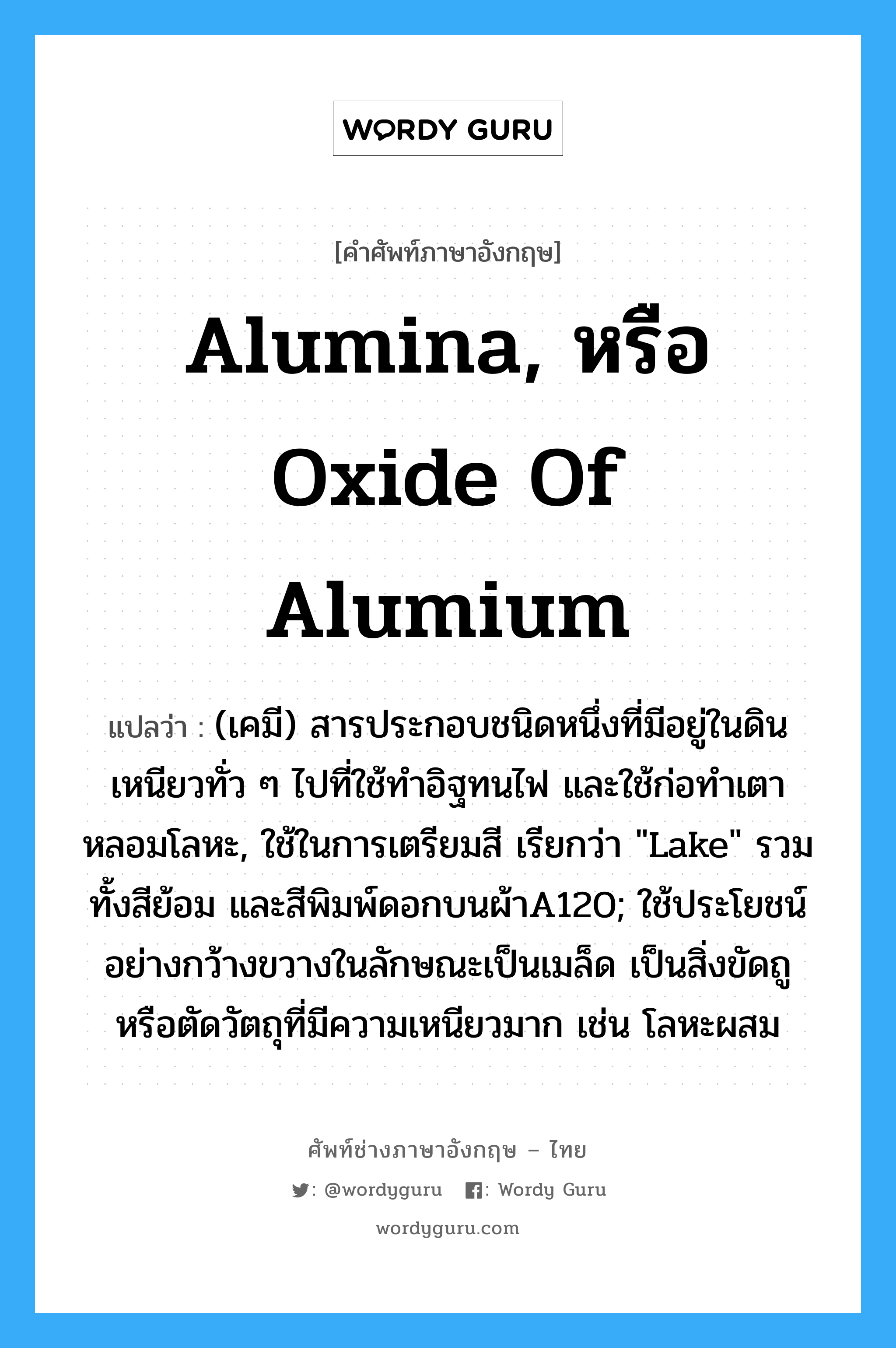 alumina, หรือ oxide of alumium แปลว่า?, คำศัพท์ช่างภาษาอังกฤษ - ไทย alumina, หรือ oxide of alumium คำศัพท์ภาษาอังกฤษ alumina, หรือ oxide of alumium แปลว่า (เคมี) สารประกอบชนิดหนึ่งที่มีอยู่ในดินเหนียวทั่ว ๆ ไปที่ใช้ทำอิฐทนไฟ และใช้ก่อทำเตาหลอมโลหะ, ใช้ในการเตรียมสี เรียกว่า "Lake" รวมทั้งสีย้อม และสีพิมพ์ดอกบนผ้าA120; ใช้ประโยชน์อย่างกว้างขวางในลักษณะเป็นเมล็ด เป็นสิ่งขัดถู หรือตัดวัตถุที่มีความเหนียวมาก เช่น โลหะผสม