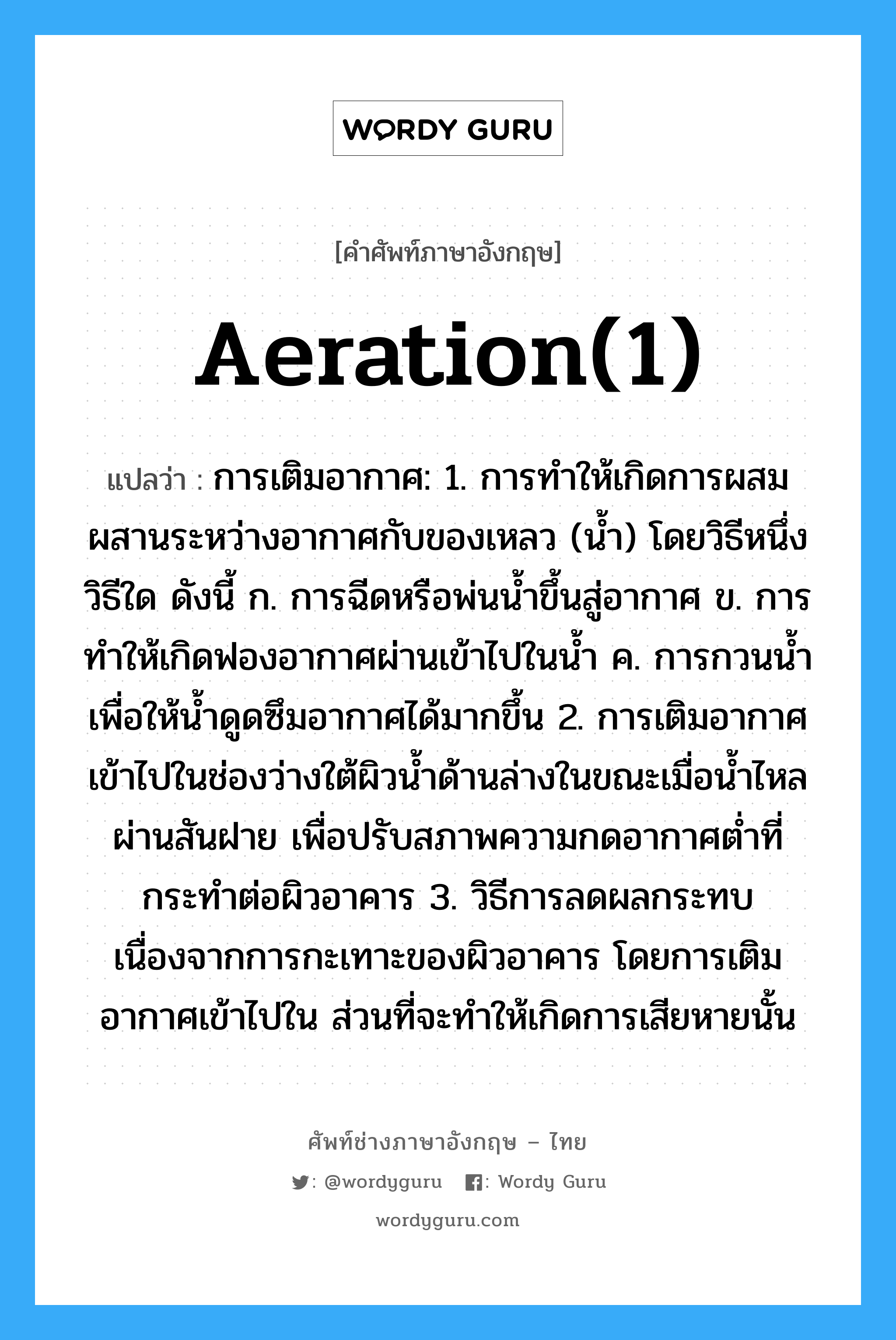 aeration(1) แปลว่า?, คำศัพท์ช่างภาษาอังกฤษ - ไทย aeration(1) คำศัพท์ภาษาอังกฤษ aeration(1) แปลว่า การเติมอากาศ: 1. การทำให้เกิดการผสมผสานระหว่างอากาศกับของเหลว (น้ำ) โดยวิธีหนึ่งวิธีใด ดังนี้ ก. การฉีดหรือพ่นน้ำขึ้นสู่อากาศ ข. การทำให้เกิดฟองอากาศผ่านเข้าไปในน้ำ ค. การกวนน้ำเพื่อให้น้ำดูดซึมอากาศได้มากขึ้น 2. การเติมอากาศเข้าไปในช่องว่างใต้ผิวน้ำด้านล่างในขณะเมื่อน้ำไหลผ่านสันฝาย เพื่อปรับสภาพความกดอากาศต่ำที่กระทำต่อผิวอาคาร 3. วิธีการลดผลกระทบเนื่องจากการกะเทาะของผิวอาคาร โดยการเติมอากาศเข้าไปใน ส่วนที่จะทำให้เกิดการเสียหายนั้น