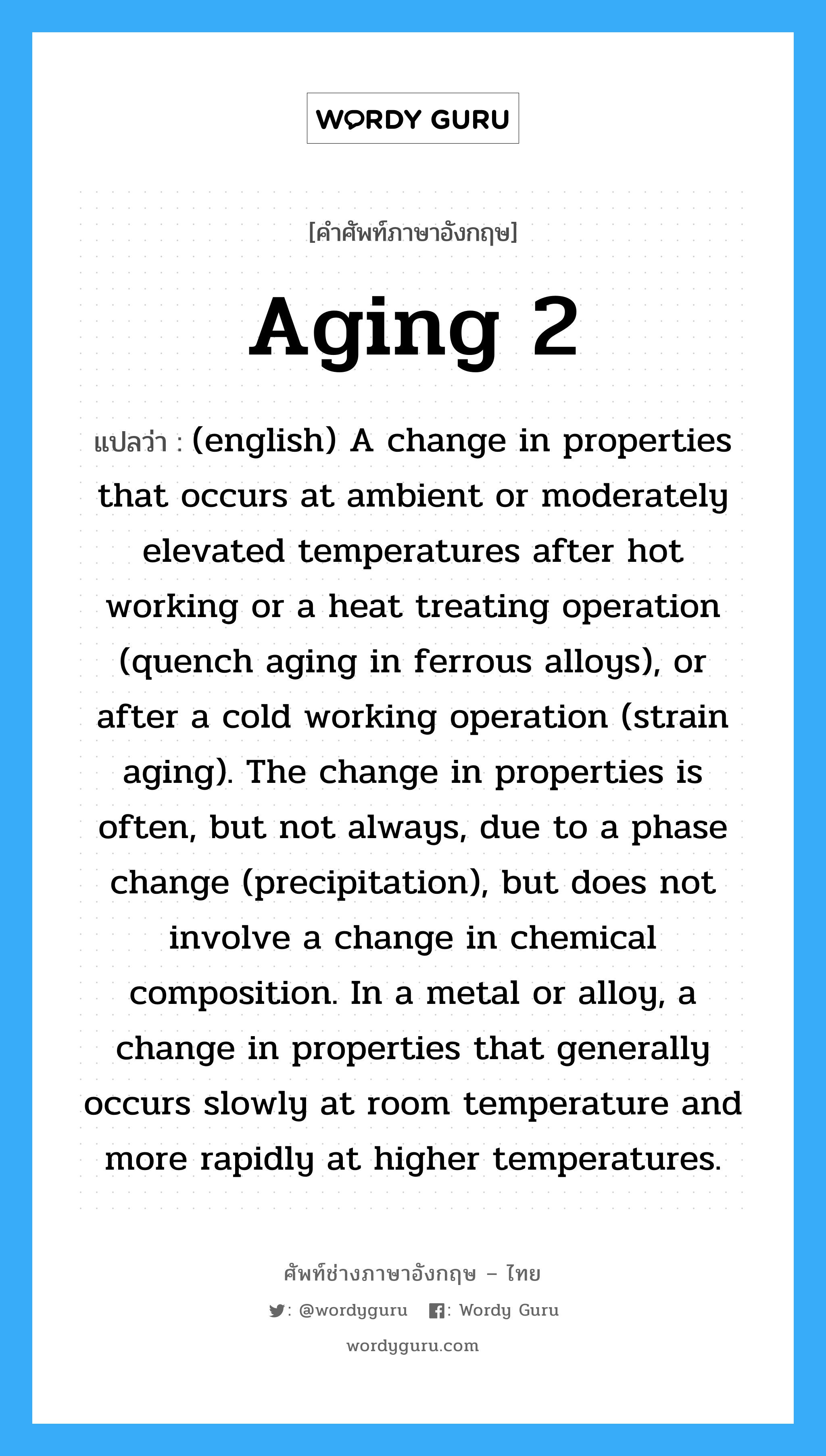 Aging 2 แปลว่า?, คำศัพท์ช่างภาษาอังกฤษ - ไทย Aging 2 คำศัพท์ภาษาอังกฤษ Aging 2 แปลว่า (english) A change in properties that occurs at ambient or moderately elevated temperatures after hot working or a heat treating operation (quench aging in ferrous alloys), or after a cold working operation (strain aging). The change in properties is often, but not always, due to a phase change (precipitation), but does not involve a change in chemical composition. In a metal or alloy, a change in properties that generally occurs slowly at room temperature and more rapidly at higher temperatures.
