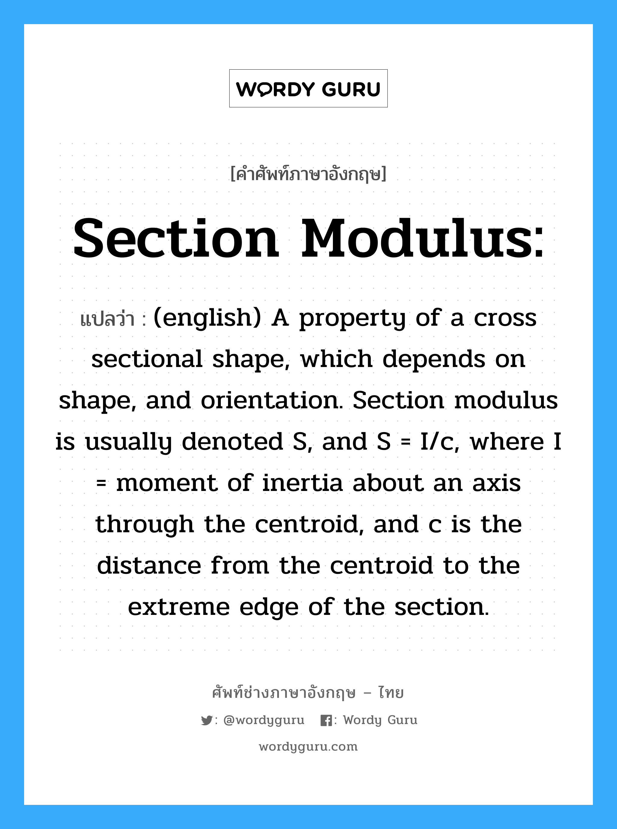 Section Modulus: แปลว่า?, คำศัพท์ช่างภาษาอังกฤษ - ไทย Section Modulus: คำศัพท์ภาษาอังกฤษ Section Modulus: แปลว่า (english) A property of a cross sectional shape, which depends on shape, and orientation. Section modulus is usually denoted S, and S = I/c, where I = moment of inertia about an axis through the centroid, and c is the distance from the centroid to the extreme edge of the section.