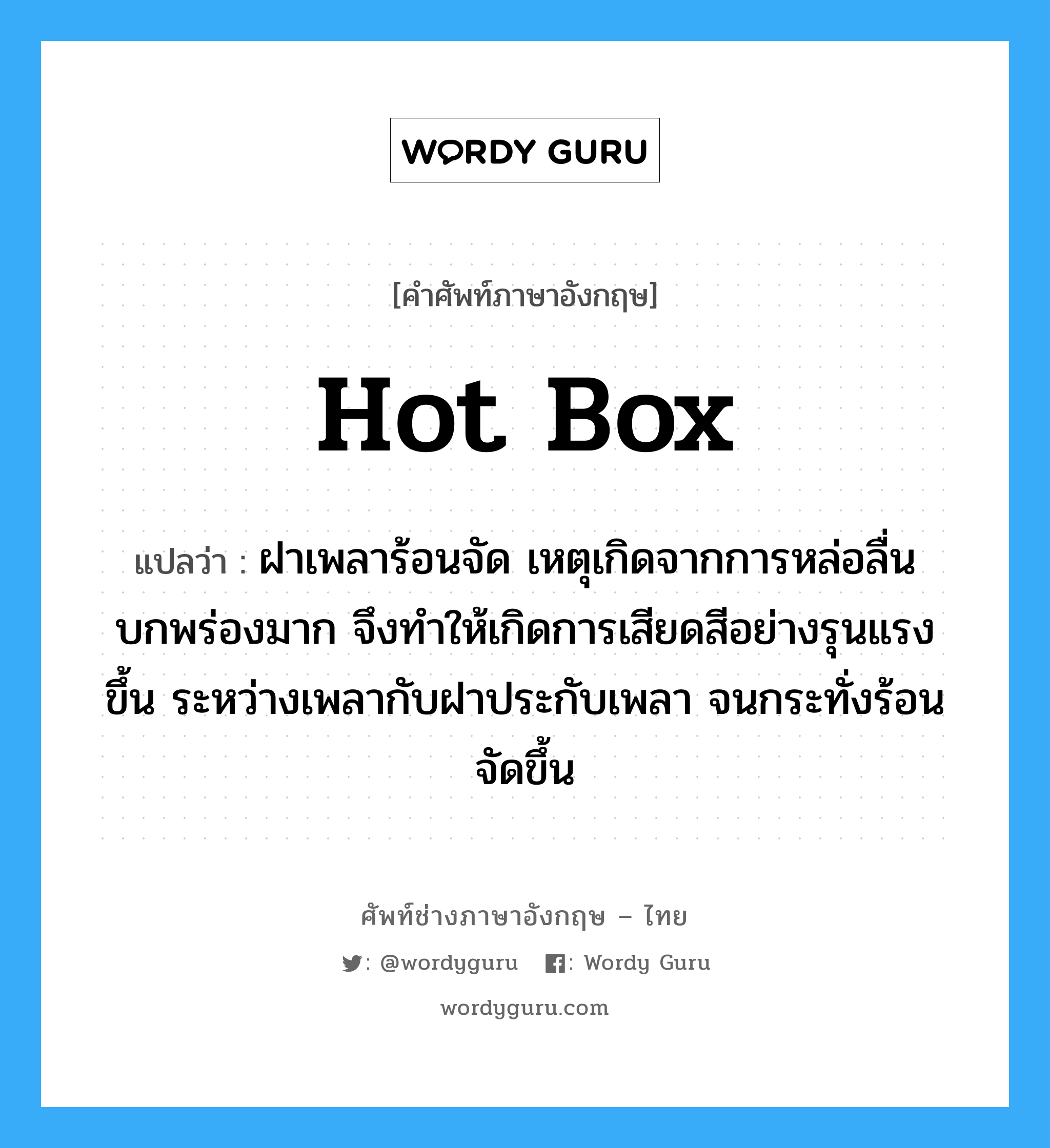 hot box แปลว่า?, คำศัพท์ช่างภาษาอังกฤษ - ไทย hot box คำศัพท์ภาษาอังกฤษ hot box แปลว่า ฝาเพลาร้อนจัด เหตุเกิดจากการหล่อลื่นบกพร่องมาก จึงทำให้เกิดการเสียดสีอย่างรุนแรงขึ้น ระหว่างเพลากับฝาประกับเพลา จนกระทั่งร้อนจัดขึ้น