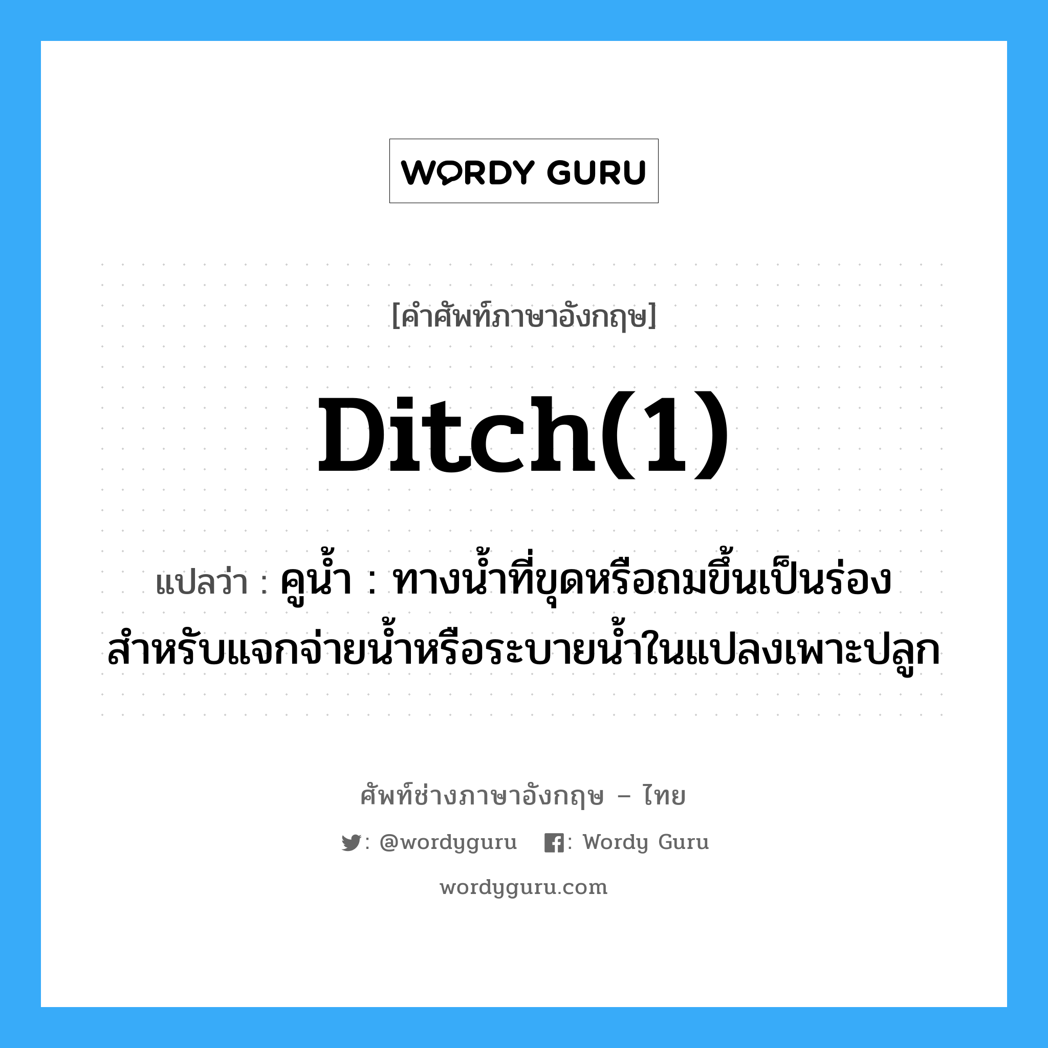 ditch(1) แปลว่า?, คำศัพท์ช่างภาษาอังกฤษ - ไทย ditch(1) คำศัพท์ภาษาอังกฤษ ditch(1) แปลว่า คูน้ำ : ทางน้ำที่ขุดหรือถมขึ้นเป็นร่อง สำหรับแจกจ่ายน้ำหรือระบายน้ำในแปลงเพาะปลูก