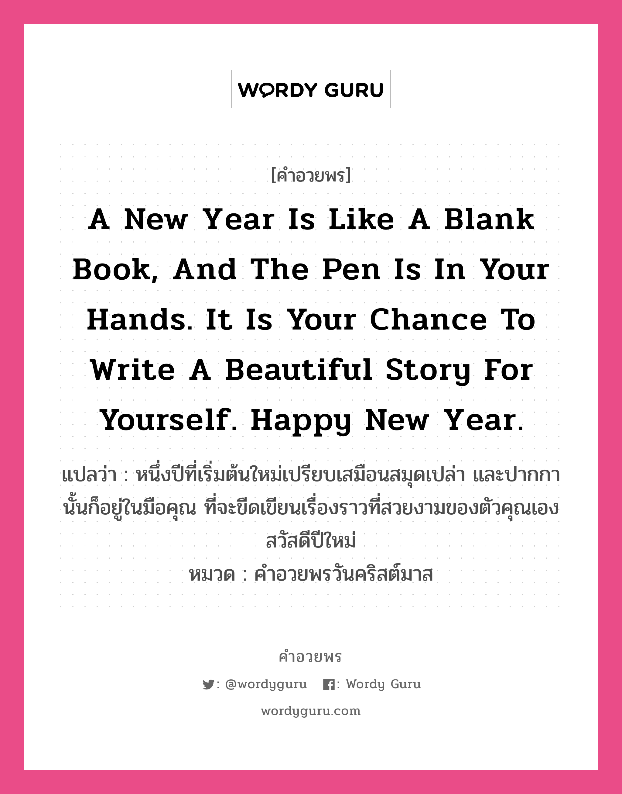 คำอวยพร A new year is like a blank book, and the pen is in your hands. It is your chance to write a beautiful story for yourself. Happy New Year. คืออะไร?, แปลว่า หนึ่งปีที่เริ่มต้นใหม่เปรียบเสมือนสมุดเปล่า และปากกานั้นก็อยู่ในมือคุณ ที่จะขีดเขียนเรื่องราวที่สวยงามของตัวคุณเอง สวัสดีปีใหม่ หมวด คำอวยพรวันคริสต์มาส หมวด คำอวยพรวันคริสต์มาส