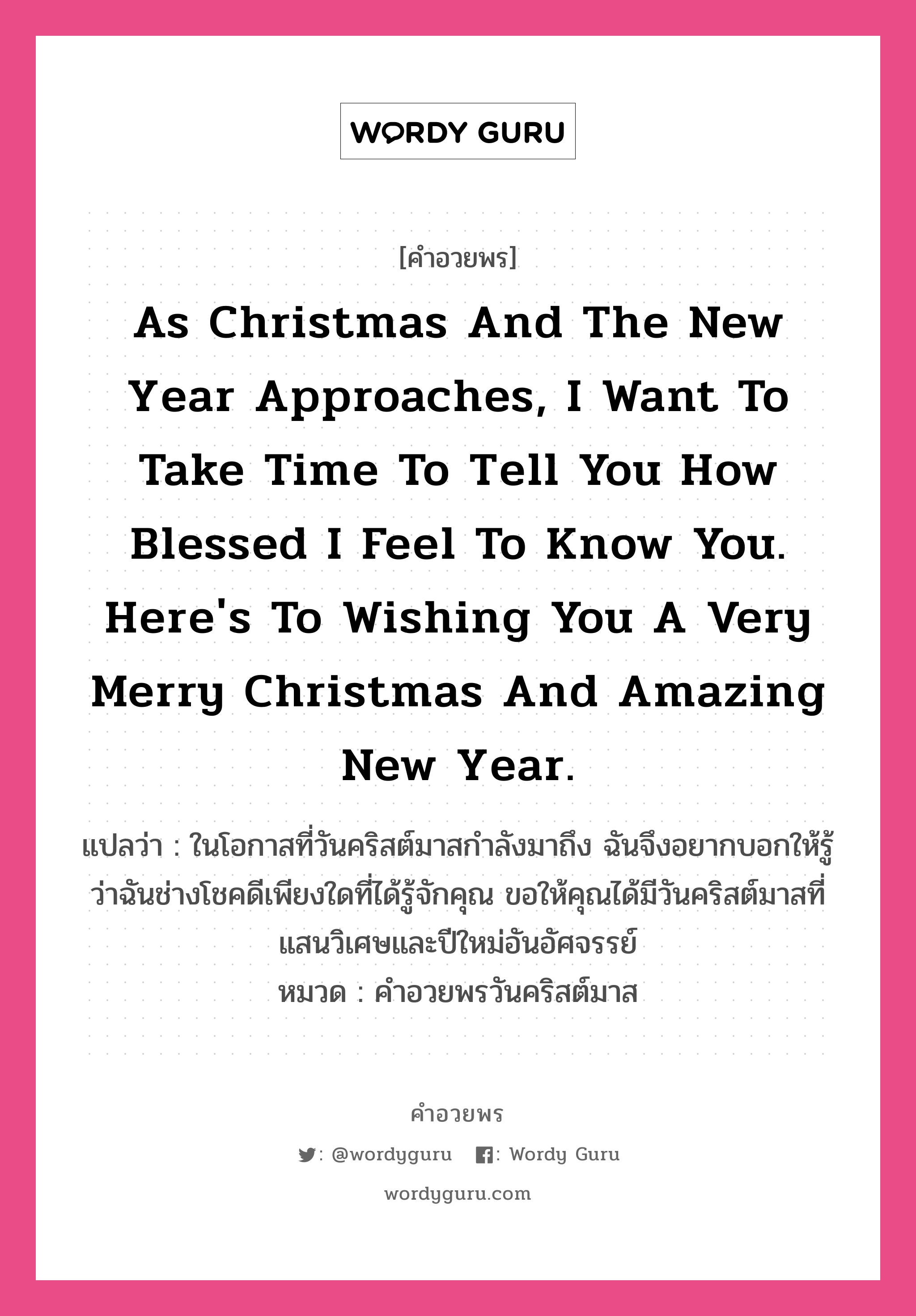 คำอวยพร As Christmas and the New Year approaches, I want to take time to tell you how blessed I feel to know you. Here's to wishing you a very Merry Christmas and amazing New Year. คืออะไร?, แปลว่า ในโอกาสที่วันคริสต์มาสกำลังมาถึง ฉันจึงอยากบอกให้รู้ว่าฉันช่างโชคดีเพียงใดที่ได้รู้จักคุณ ขอให้คุณได้มีวันคริสต์มาสที่แสนวิเศษและปีใหม่อันอัศจรรย์ หมวด คำอวยพรวันคริสต์มาส หมวด คำอวยพรวันคริสต์มาส