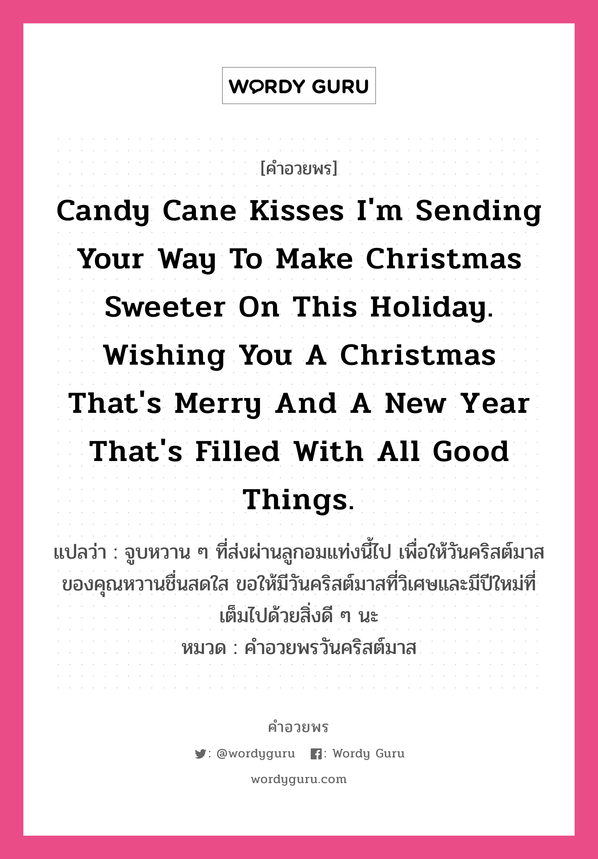 คำอวยพร Candy cane kisses I'm sending your way to make Christmas sweeter on this holiday. Wishing you a Christmas that's merry and a new year that's filled with all good things. คืออะไร?, แปลว่า จูบหวาน ๆ ที่ส่งผ่านลูกอมแท่งนี้ไป เพื่อให้วันคริสต์มาสของคุณหวานชื่นสดใส ขอให้มีวันคริสต์มาสที่วิเศษและมีปีใหม่ที่เต็มไปด้วยสิ่งดี ๆ นะ หมวด คำอวยพรวันคริสต์มาส หมวด คำอวยพรวันคริสต์มาส