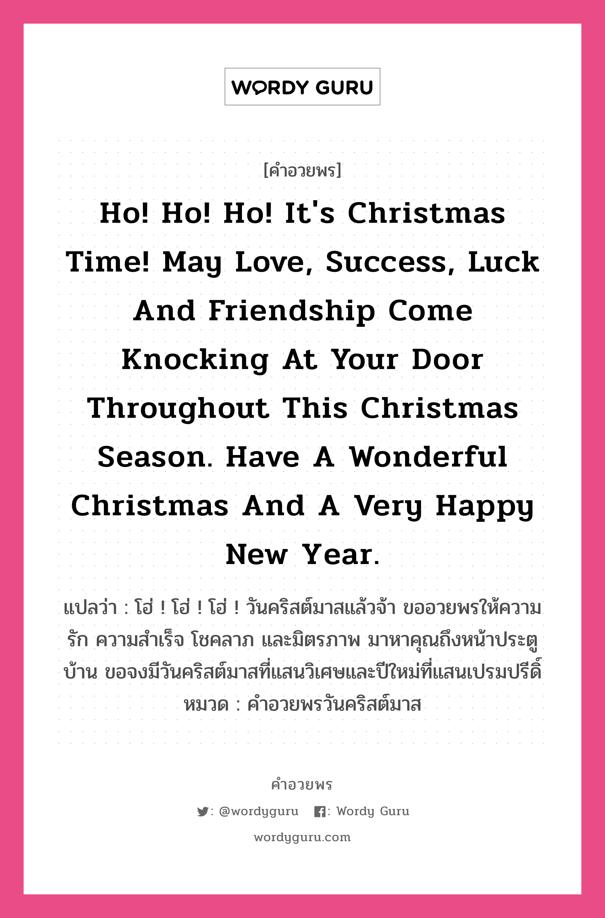คำอวยพร Ho! Ho! Ho! It's Christmas time! May love, success, luck and friendship come knocking at your door throughout this Christmas season. Have a wonderful Christmas and a very happy New Year. คืออะไร?, แปลว่า โฮ่ ! โฮ่ ! โฮ่ ! วันคริสต์มาสแล้วจ้า ขออวยพรให้ความรัก ความสำเร็จ โชคลาภ และมิตรภาพ มาหาคุณถึงหน้าประตูบ้าน ขอจงมีวันคริสต์มาสที่แสนวิเศษและปีใหม่ที่แสนเปรมปรีดิ์ หมวด คำอวยพรวันคริสต์มาส หมวด คำอวยพรวันคริสต์มาส