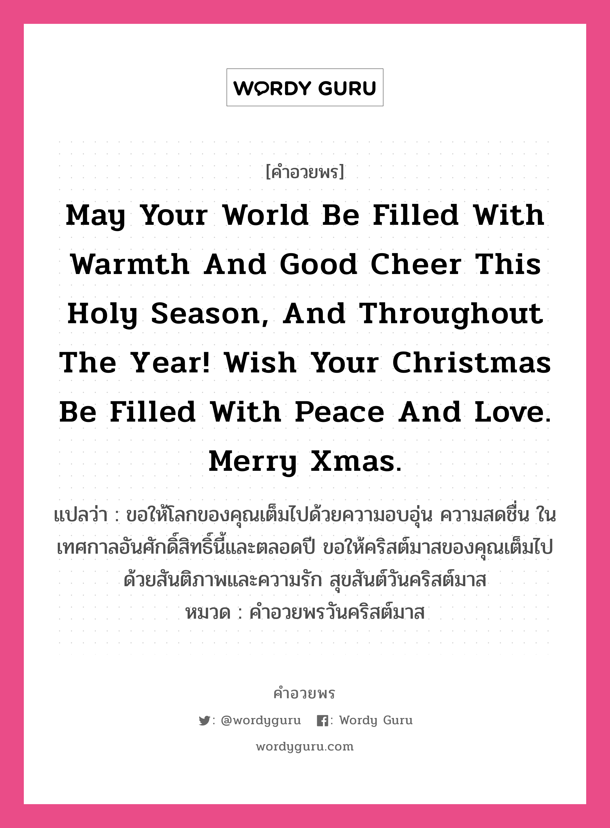 คำอวยพร May your world be filled with warmth and good cheer this Holy season, and throughout the year! Wish your Christmas be filled with peace and love. Merry Xmas. คืออะไร?, แปลว่า ขอให้โลกของคุณเต็มไปด้วยความอบอุ่น ความสดชื่น ในเทศกาลอันศักดิ์สิทธิ์นี้และตลอดปี ขอให้คริสต์มาสของคุณเต็มไปด้วยสันติภาพและความรัก สุขสันต์วันคริสต์มาส หมวด คำอวยพรวันคริสต์มาส หมวด คำอวยพรวันคริสต์มาส