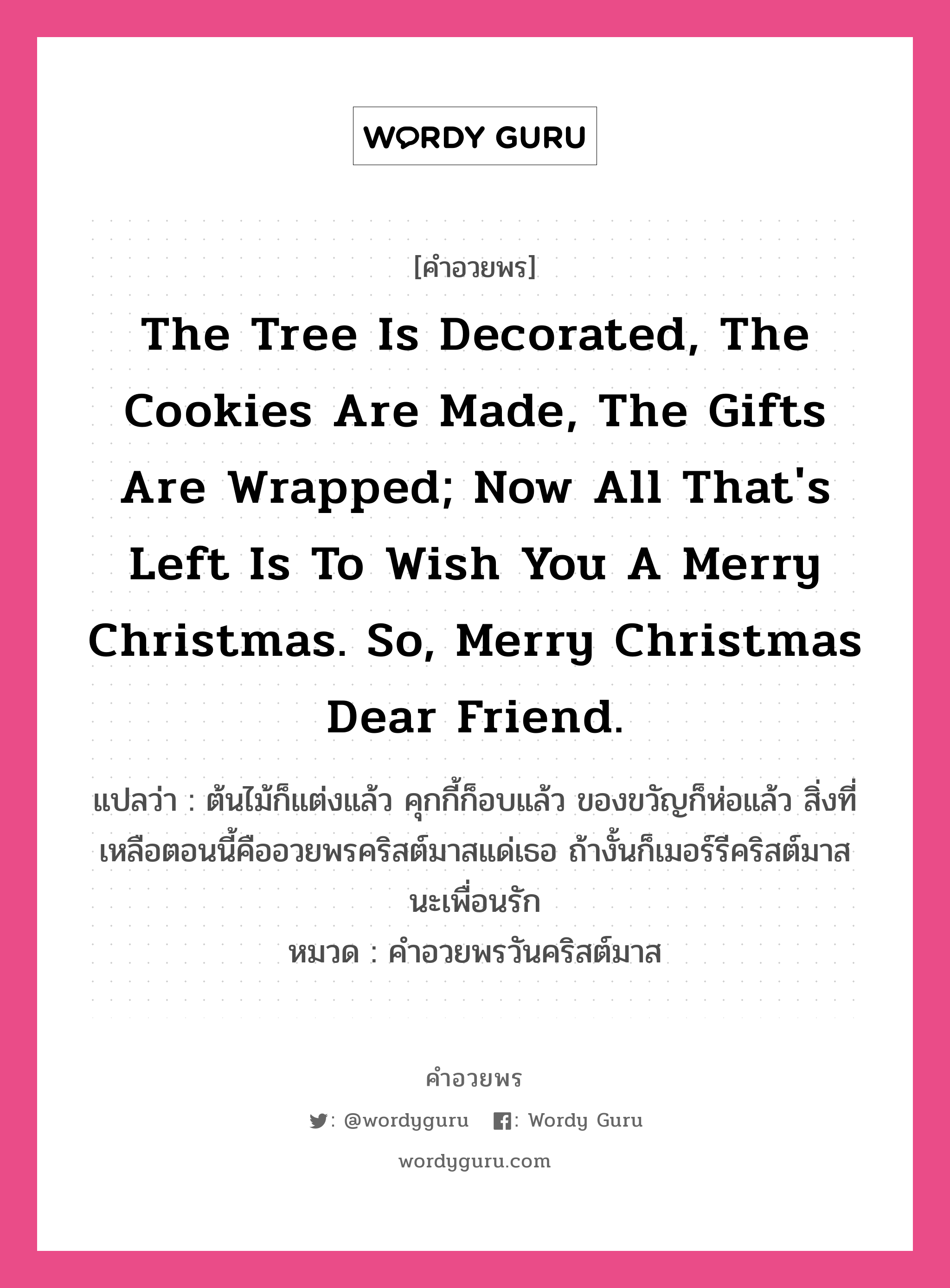 คำอวยพร The tree is decorated, the cookies are made, the gifts are wrapped; now all that's left is to wish you a Merry Christmas. So, Merry Christmas dear friend. คืออะไร?, แปลว่า ต้นไม้ก็แต่งแล้ว คุกกี้ก็อบแล้ว ของขวัญก็ห่อแล้ว สิ่งที่เหลือตอนนี้คืออวยพรคริสต์มาสแด่เธอ ถ้างั้นก็เมอร์รีคริสต์มาสนะเพื่อนรัก หมวด คำอวยพรวันคริสต์มาส หมวด คำอวยพรวันคริสต์มาส