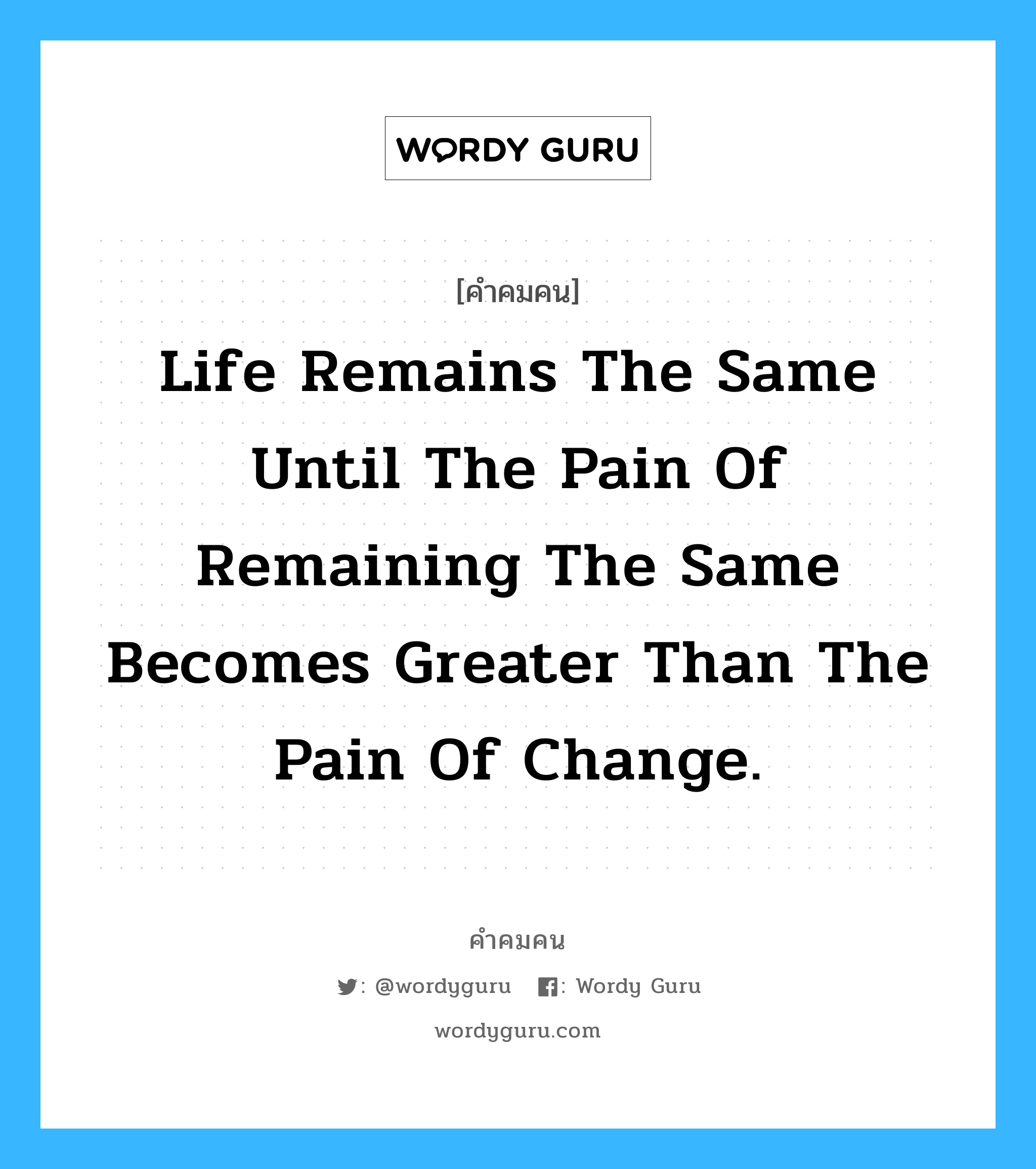 Life remains the same until the pain of remaining the same becomes greater than the pain of change., คำคมคน Life remains the same until the pain of remaining the same becomes greater than the pain of change. ชีวิตจะไม่มีการเปลี่ยนแปลงจนกระทั่งความเจ็บปวดจากความนิ่งเฉย จะมากกว่าความเจ็บปวดจากการเปลี่ยนแปลง Anonymous หมวด Anonymous