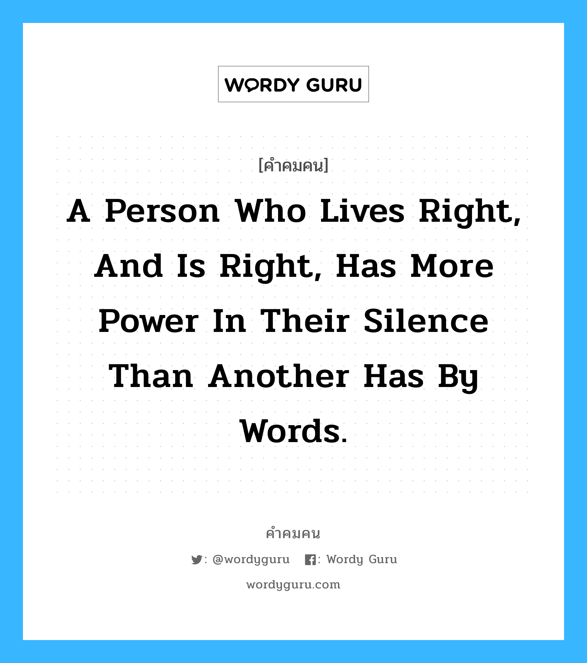 A person who lives right, and is right, has more power in their silence than another has by words., คำคมคน A person who lives right, and is right, has more power in their silence than another has by words. บุคคลที่มีชีวิตอยู่อย่างถูกต้องและเหมาะสมแม้อยู่ในความเงียบก็แลมีอำนาจกว่าผู้อื่น Phillips Brook หมวด Phillips Brook