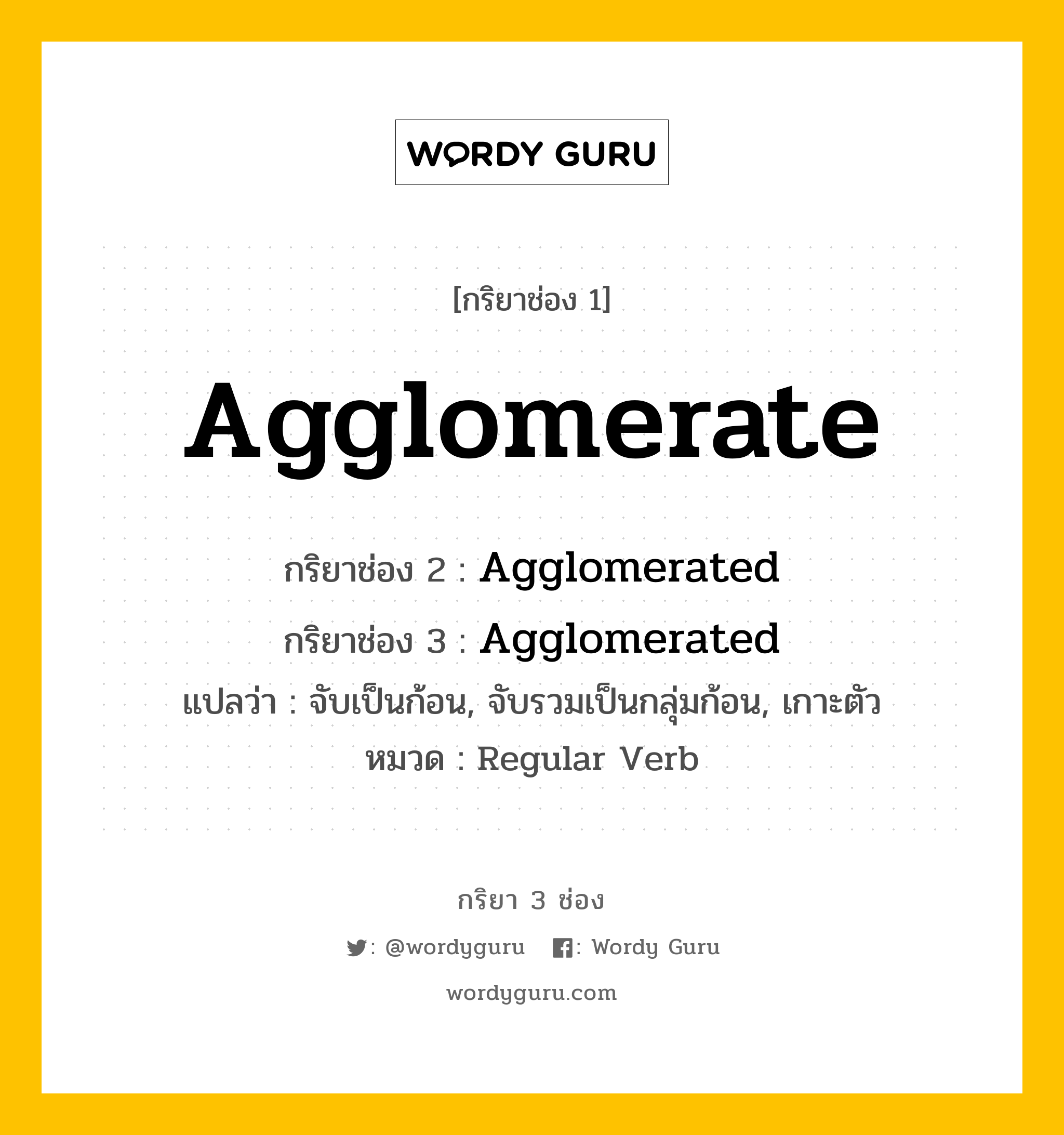 Agglomerate มีกริยา 3 ช่องอะไรบ้าง? คำศัพท์ในกลุ่มประเภท Regular Verb, กริยาช่อง 1 Agglomerate กริยาช่อง 2 Agglomerated กริยาช่อง 3 Agglomerated แปลว่า จับเป็นก้อน, จับรวมเป็นกลุ่มก้อน, เกาะตัว หมวด Regular Verb หมวด Regular Verb