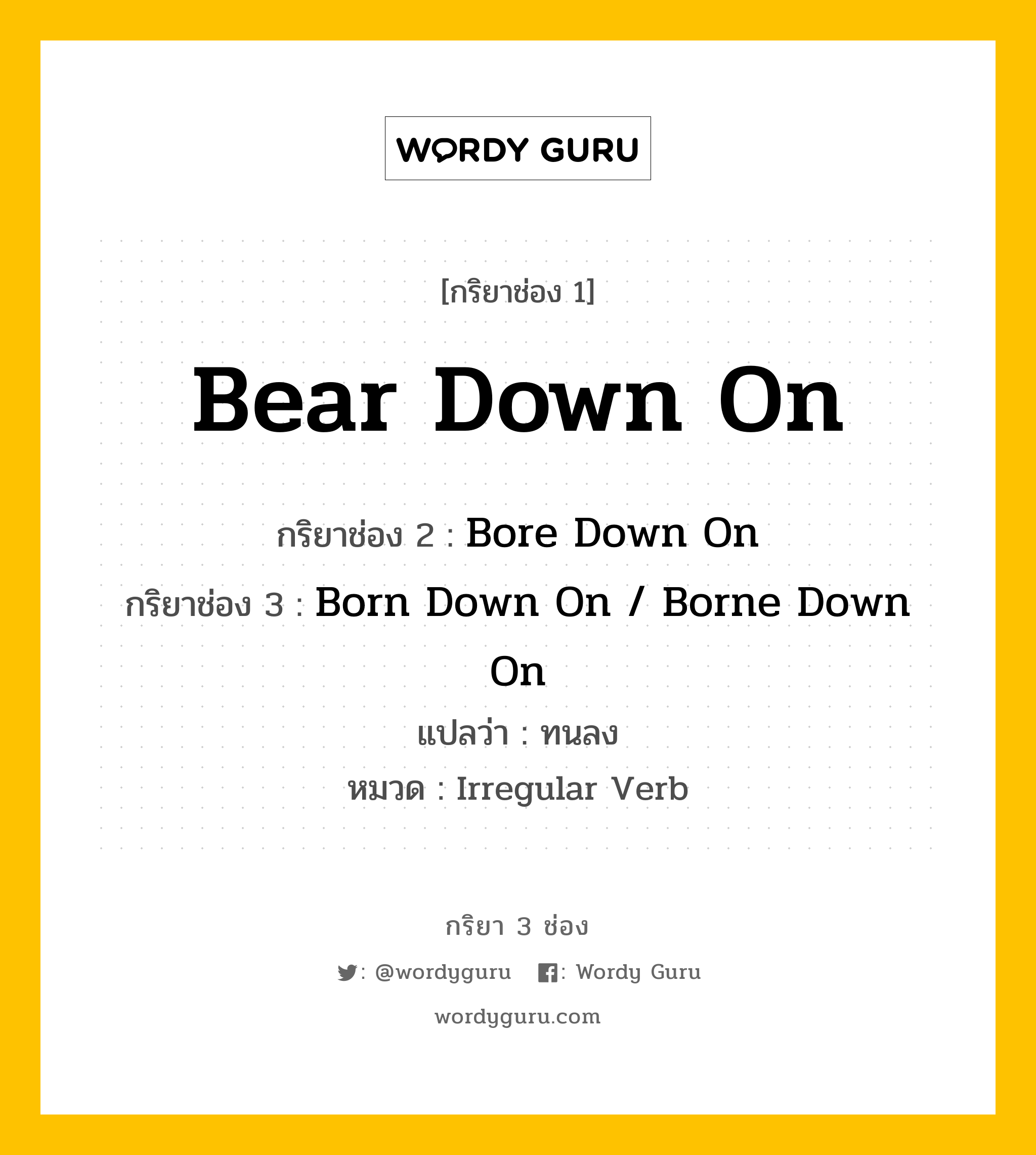 Bear Down On มีกริยา 3 ช่องอะไรบ้าง? คำศัพท์ในกลุ่มประเภท Irregular Verb, กริยาช่อง 1 Bear Down On กริยาช่อง 2 Bore Down On กริยาช่อง 3 Born Down On / Borne Down On แปลว่า ทนลง หมวด Irregular Verb หมวด Irregular Verb
