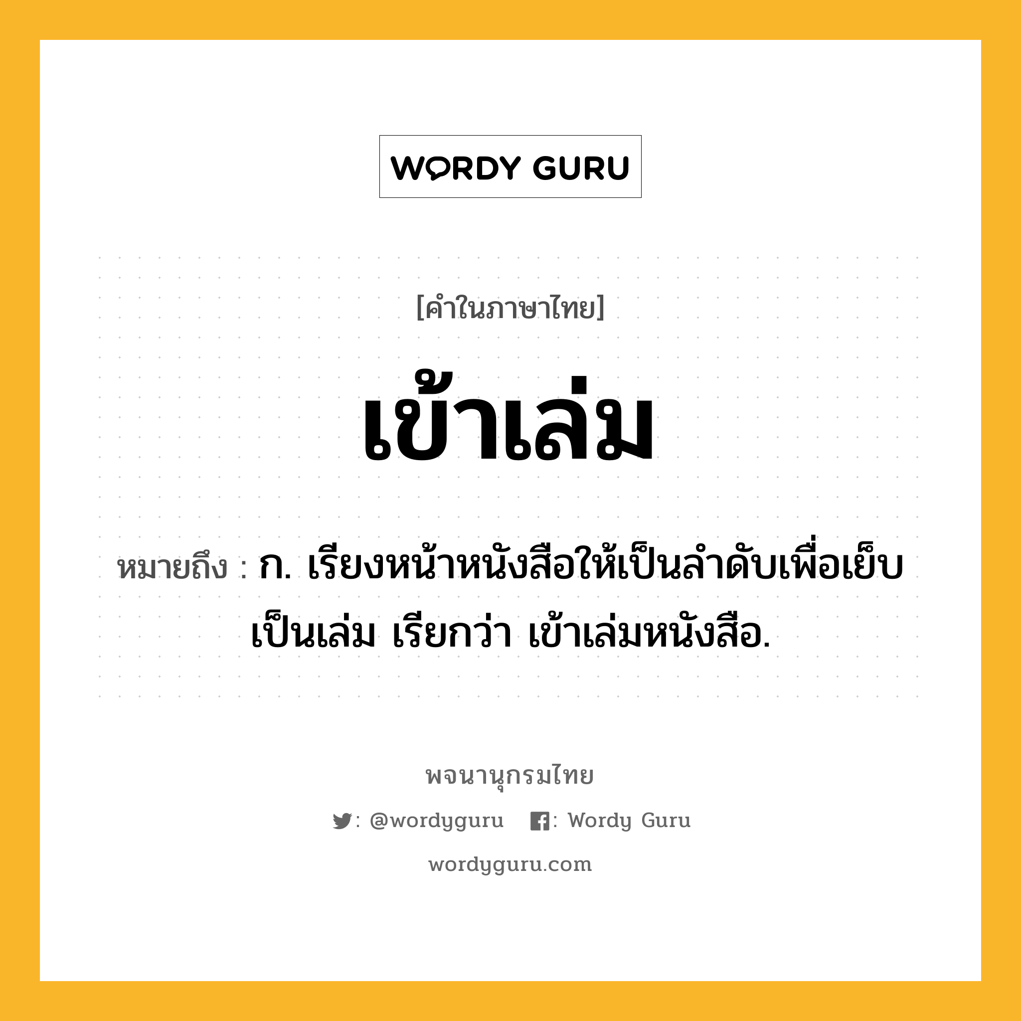 เข้าเล่ม หมายถึงอะไร?, คำในภาษาไทย เข้าเล่ม หมายถึง ก. เรียงหน้าหนังสือให้เป็นลําดับเพื่อเย็บเป็นเล่ม เรียกว่า เข้าเล่มหนังสือ.