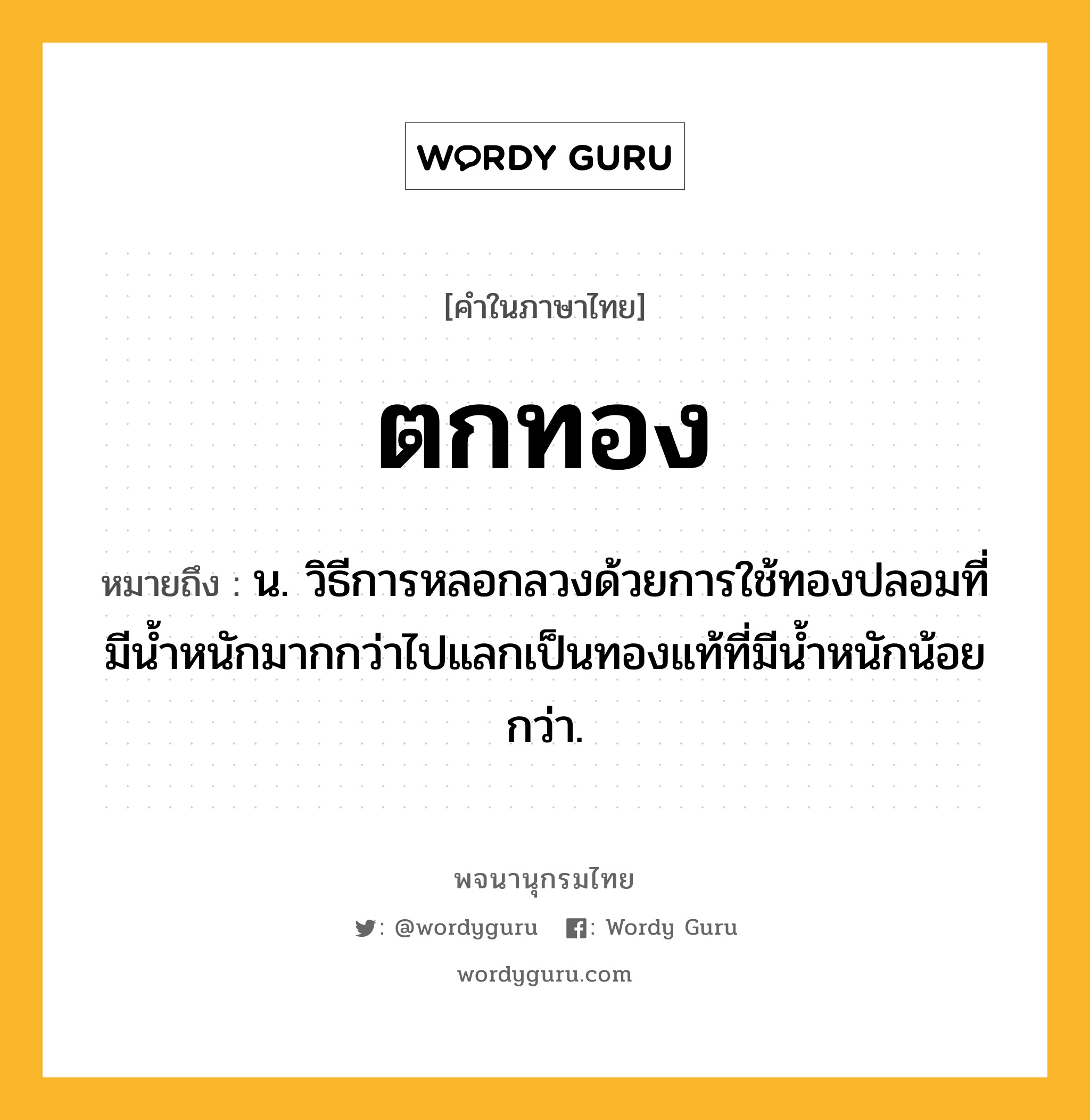 ตกทอง ความหมาย หมายถึงอะไร?, คำในภาษาไทย ตกทอง หมายถึง น. วิธีการหลอกลวงด้วยการใช้ทองปลอมที่มีน้ำหนักมากกว่าไปแลกเป็นทองแท้ที่มีน้ำหนักน้อยกว่า.