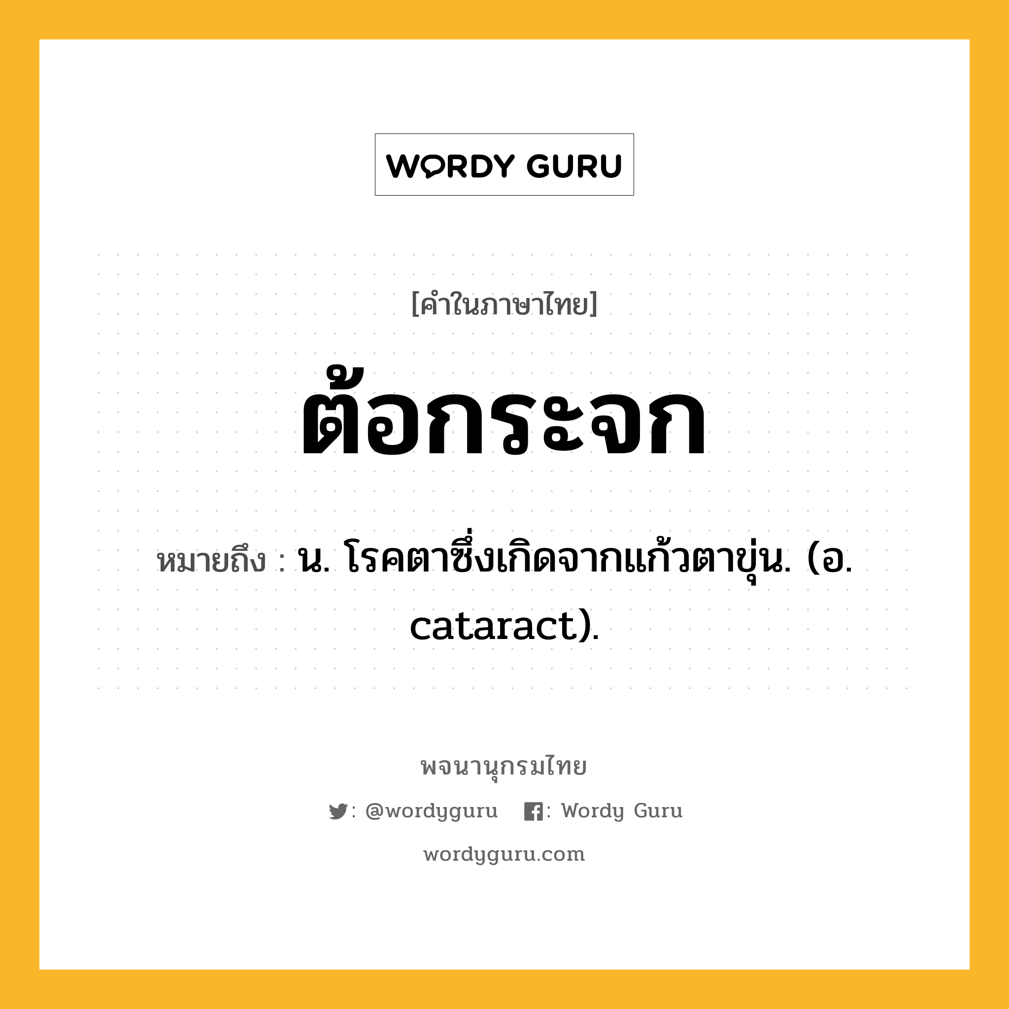 ต้อกระจก หมายถึงอะไร?, คำในภาษาไทย ต้อกระจก หมายถึง น. โรคตาซึ่งเกิดจากแก้วตาขุ่น. (อ. cataract).