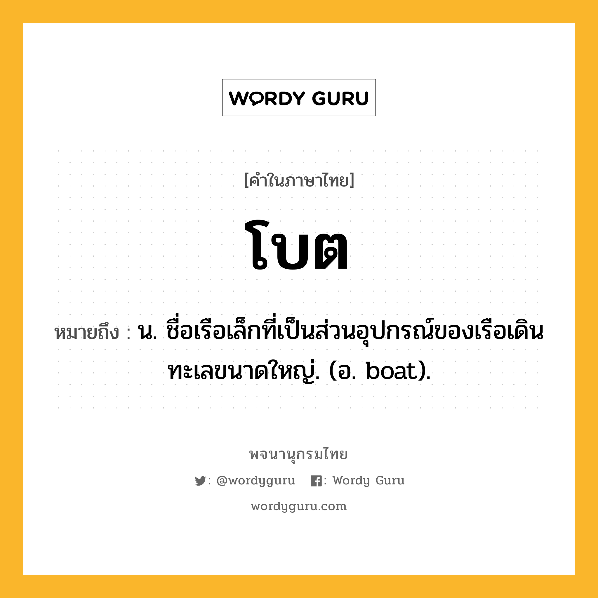 โบต ความหมาย หมายถึงอะไร?, คำในภาษาไทย โบต หมายถึง น. ชื่อเรือเล็กที่เป็นส่วนอุปกรณ์ของเรือเดินทะเลขนาดใหญ่. (อ. boat).