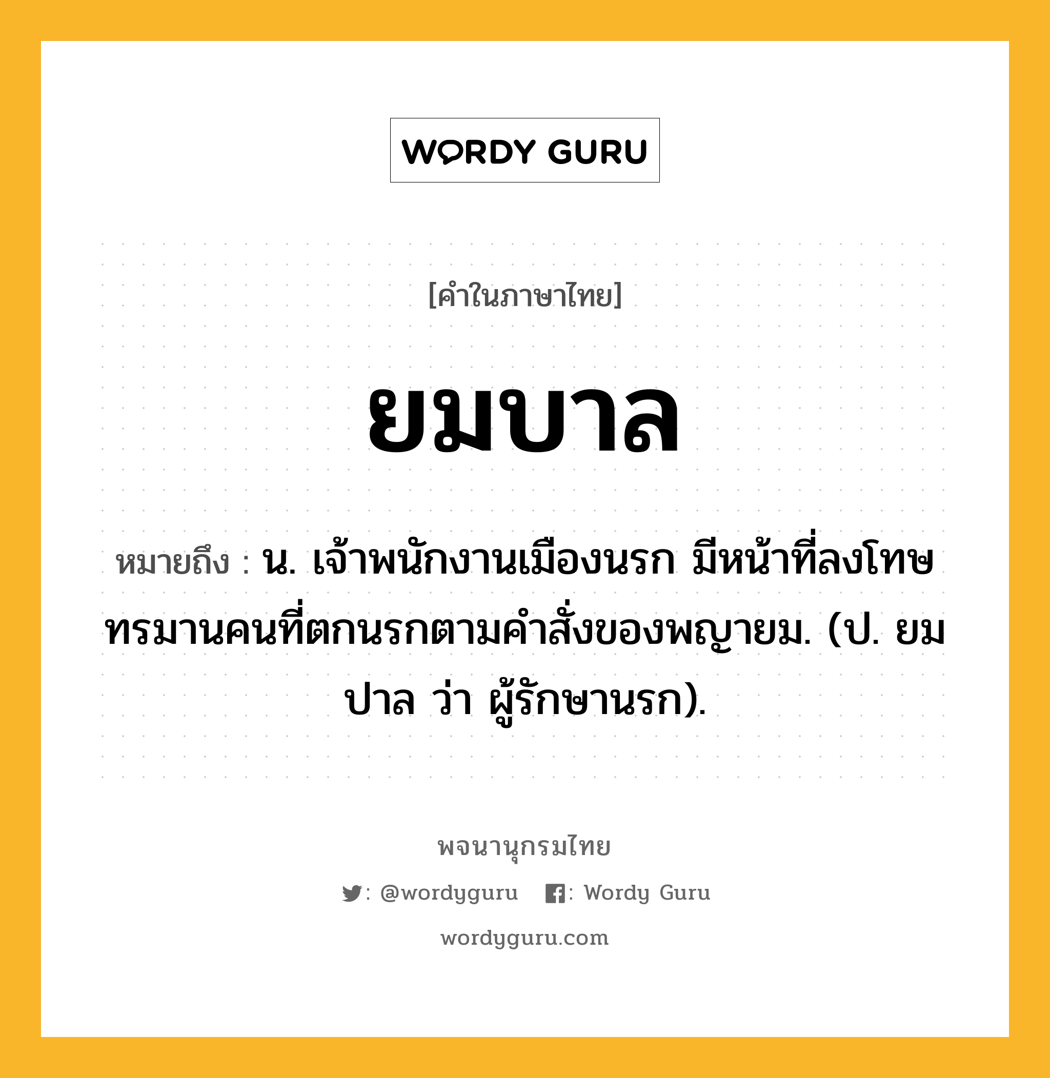 ยมบาล ความหมาย หมายถึงอะไร?, คำในภาษาไทย ยมบาล หมายถึง น. เจ้าพนักงานเมืองนรก มีหน้าที่ลงโทษทรมานคนที่ตกนรกตามคําสั่งของพญายม. (ป. ยมปาล ว่า ผู้รักษานรก).