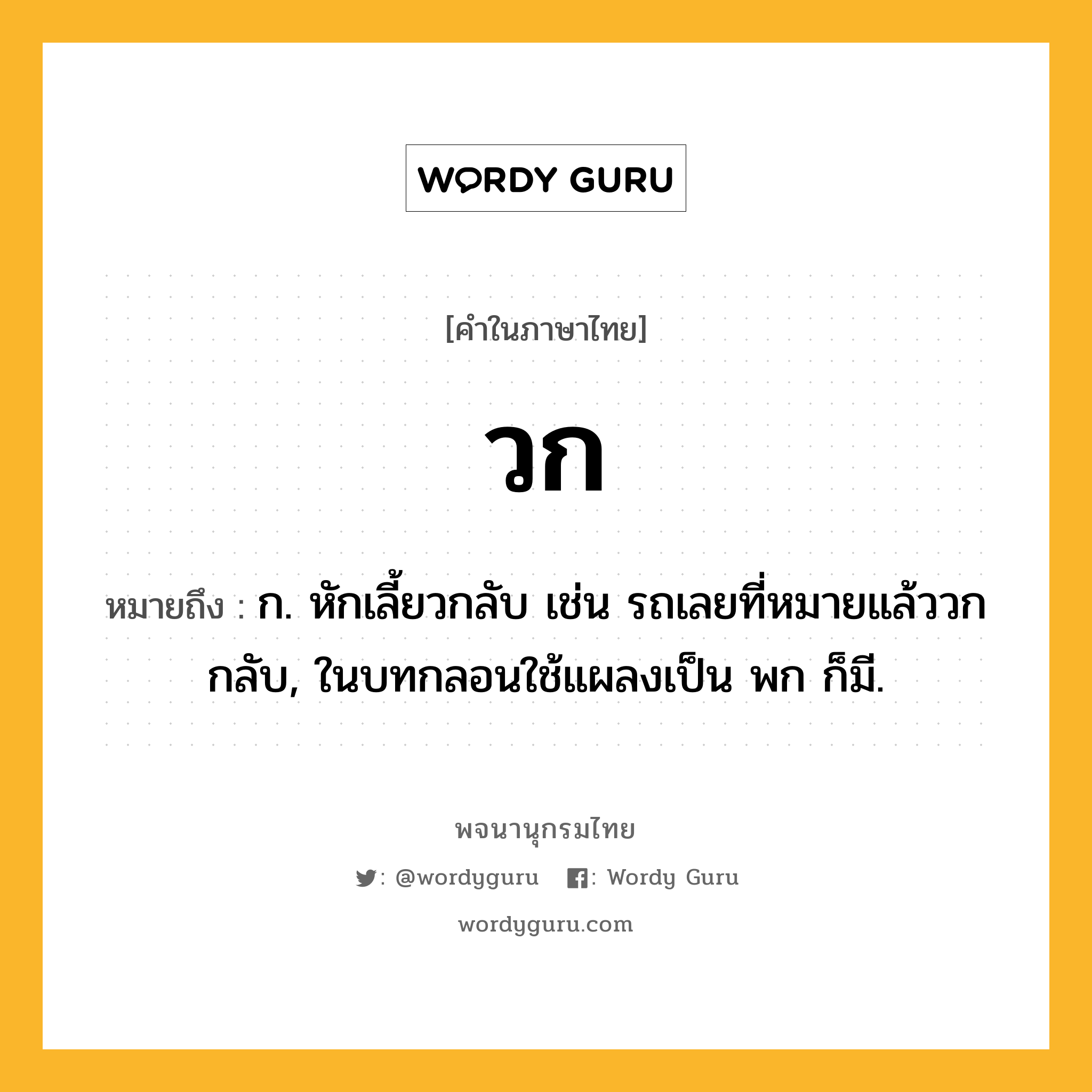 วก ความหมาย หมายถึงอะไร?, คำในภาษาไทย วก หมายถึง ก. หักเลี้ยวกลับ เช่น รถเลยที่หมายแล้ววกกลับ, ในบทกลอนใช้แผลงเป็น พก ก็มี.