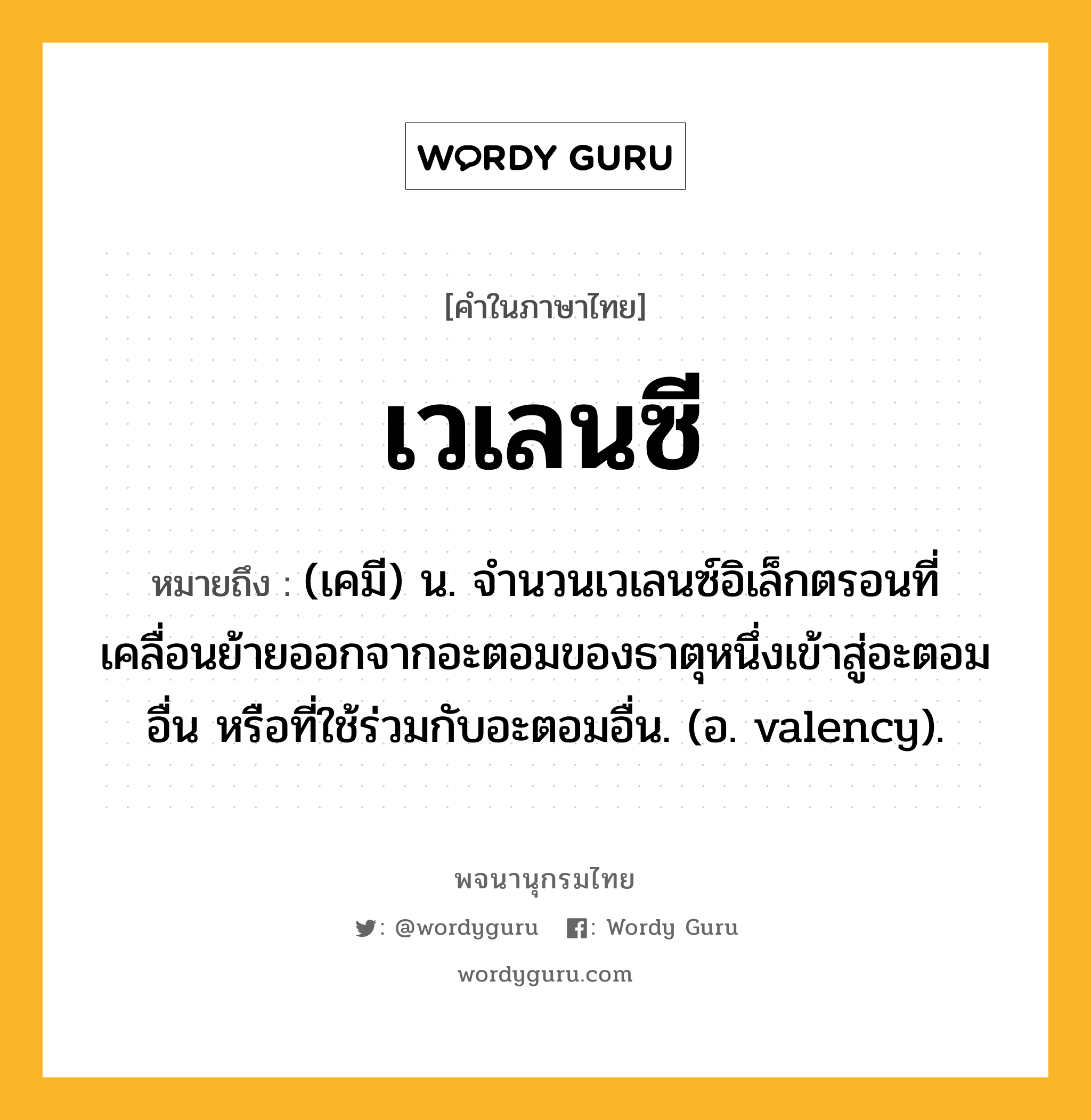 เวเลนซี หมายถึงอะไร?, คำในภาษาไทย เวเลนซี หมายถึง (เคมี) น. จํานวนเวเลนซ์อิเล็กตรอนที่เคลื่อนย้ายออกจากอะตอมของธาตุหนึ่งเข้าสู่อะตอมอื่น หรือที่ใช้ร่วมกับอะตอมอื่น. (อ. valency).