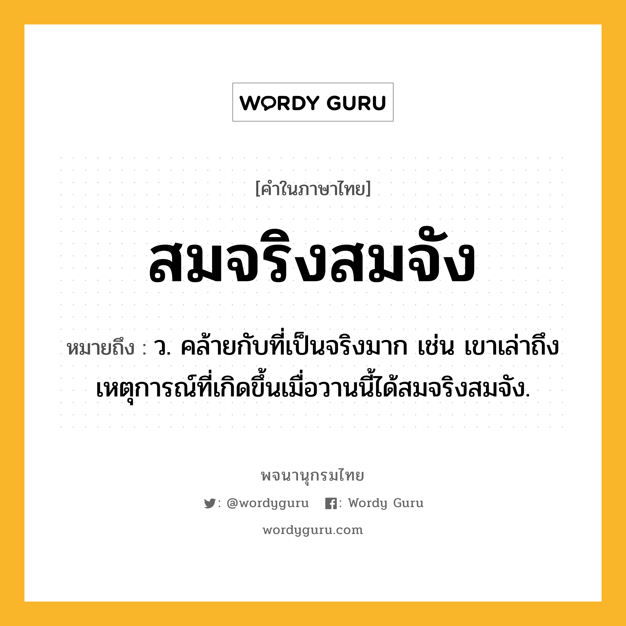 สมจริงสมจัง หมายถึงอะไร?, คำในภาษาไทย สมจริงสมจัง หมายถึง ว. คล้ายกับที่เป็นจริงมาก เช่น เขาเล่าถึงเหตุการณ์ที่เกิดขึ้นเมื่อวานนี้ได้สมจริงสมจัง.