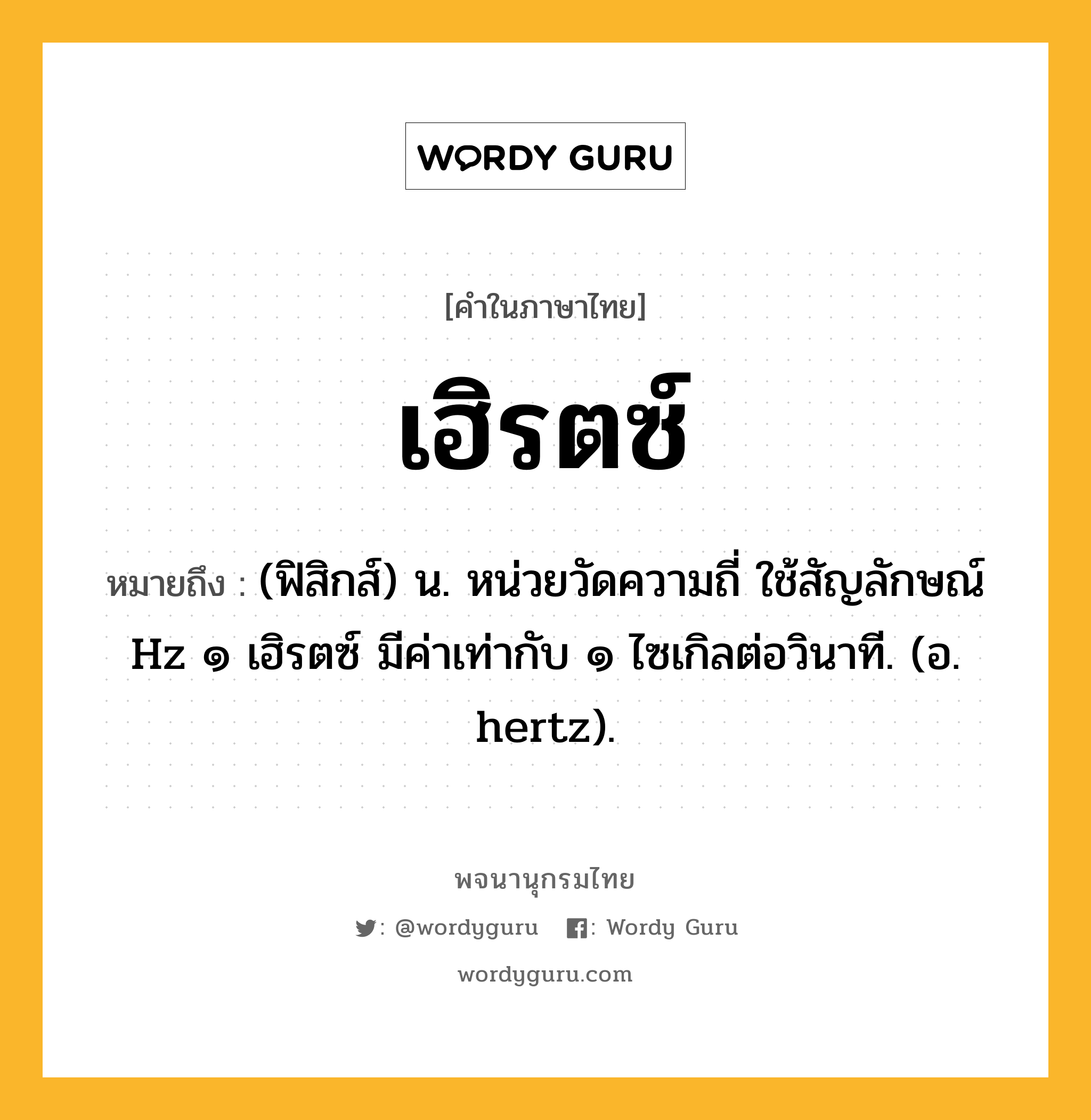 เฮิรตซ์ ความหมาย หมายถึงอะไร?, คำในภาษาไทย เฮิรตซ์ หมายถึง (ฟิสิกส์) น. หน่วยวัดความถี่ ใช้สัญลักษณ์ Hz ๑ เฮิรตซ์ มีค่าเท่ากับ ๑ ไซเกิลต่อวินาที. (อ. hertz).